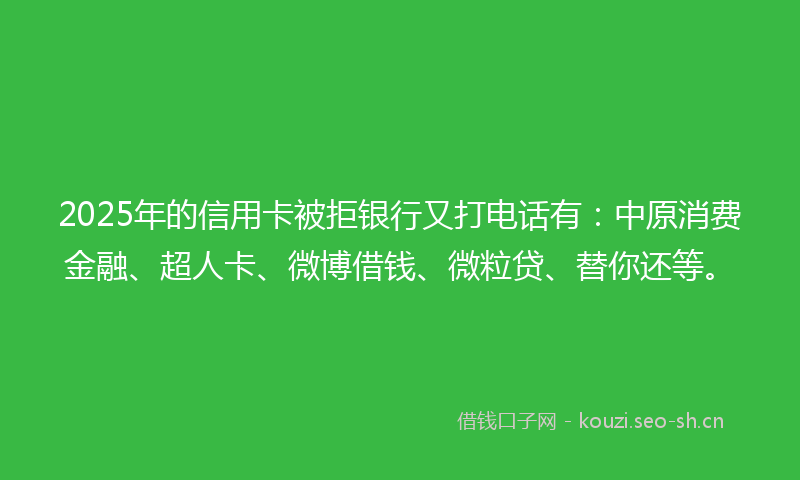 2025年的信用卡被拒银行又打电话有：中原消费金融、超人卡、微博借钱、微粒贷、替你还等。