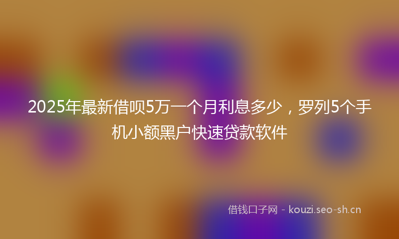 2025年最新借呗5万一个月利息多少，罗列5个手机小额黑户快速贷款软件