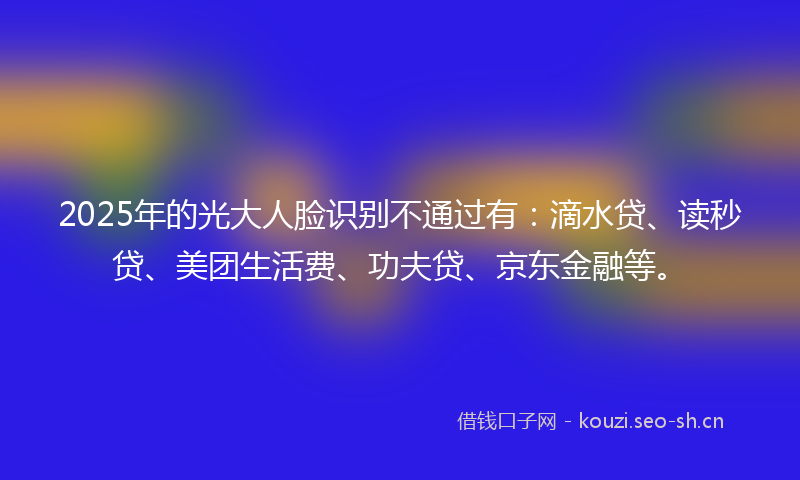 2025年的光大人脸识别不通过有：滴水贷、读秒贷、美团生活费、功夫贷、京东金融等。