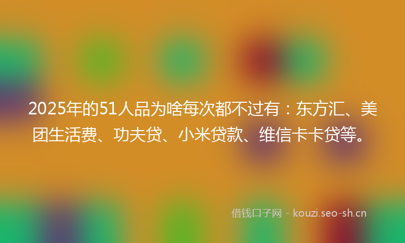 2025年的51人品为啥每次都不过有：东方汇、美团生活费、功夫贷、小米贷款、维信卡卡贷等。