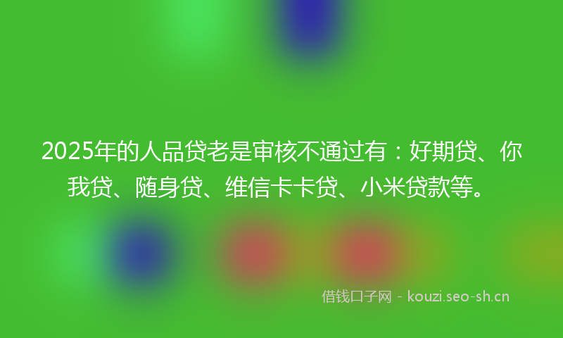 2025年的人品贷老是审核不通过有：好期贷、你我贷、随身贷、维信卡卡贷、小米贷款等。