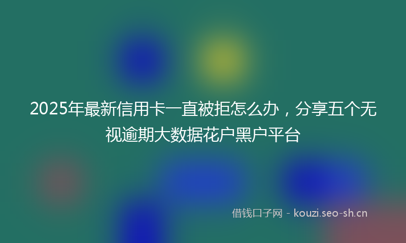 2025年最新信用卡一直被拒怎么办，分享五个无视逾期大数据花户黑户平台