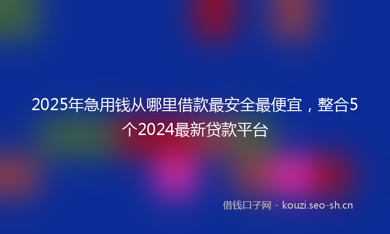 2025年急用钱从哪里借款最安全最便宜，整合5个2024最新贷款平台