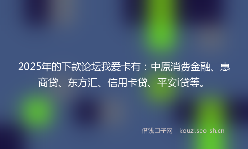 2025年的下款论坛我爱卡有：中原消费金融、惠商贷、东方汇、信用卡贷、平安i贷等。