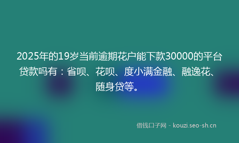 2025年的19岁当前逾期花户能下款30000的平台贷款吗有：省呗、花呗、度小满金融、融逸花、随身贷等。