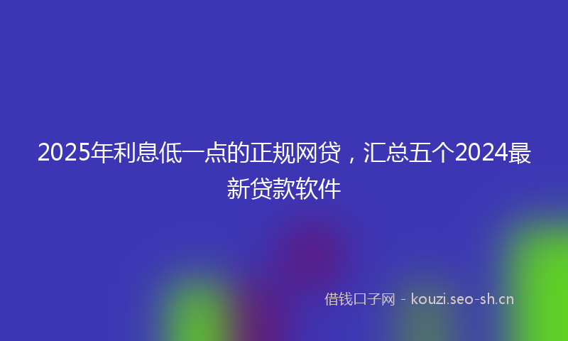 2025年利息低一点的正规网贷，汇总五个2024最新贷款软件