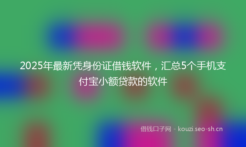 2025年最新凭身份证借钱软件，汇总5个手机支付宝小额贷款的软件