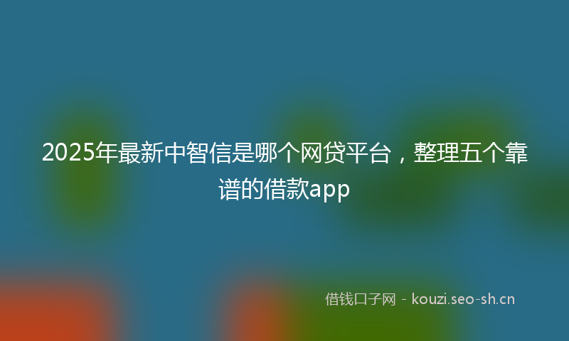 2025年最新中智信是哪个网贷平台，整理五个靠谱的借款app