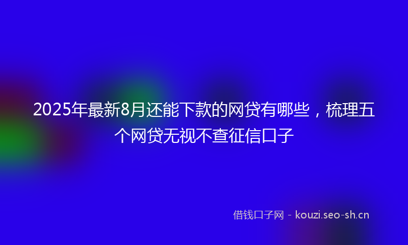 2025年最新8月还能下款的网贷有哪些，梳理五个网贷无视不查征信口子