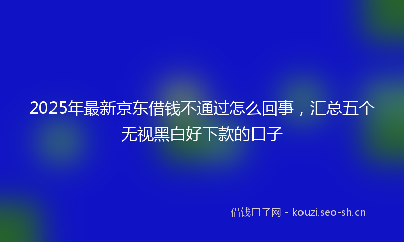 2025年最新京东借钱不通过怎么回事，汇总五个无视黑白好下款的口子