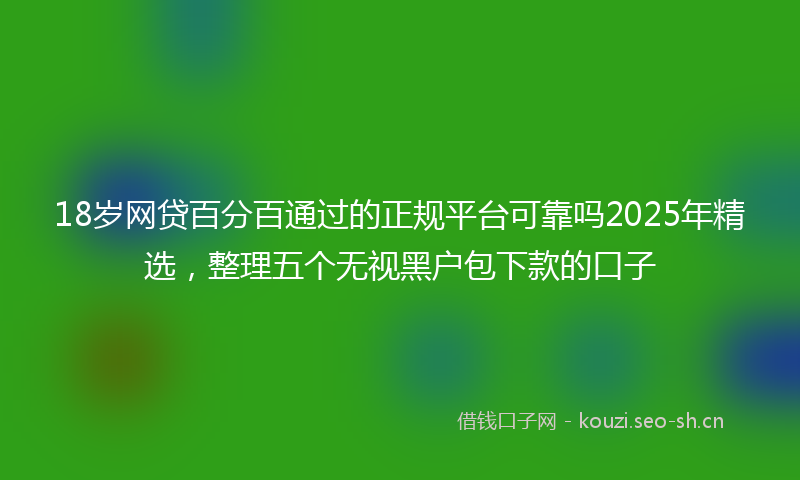 18岁网贷百分百通过的正规平台可靠吗2025年精选，整理五个无视黑户包下款的口子