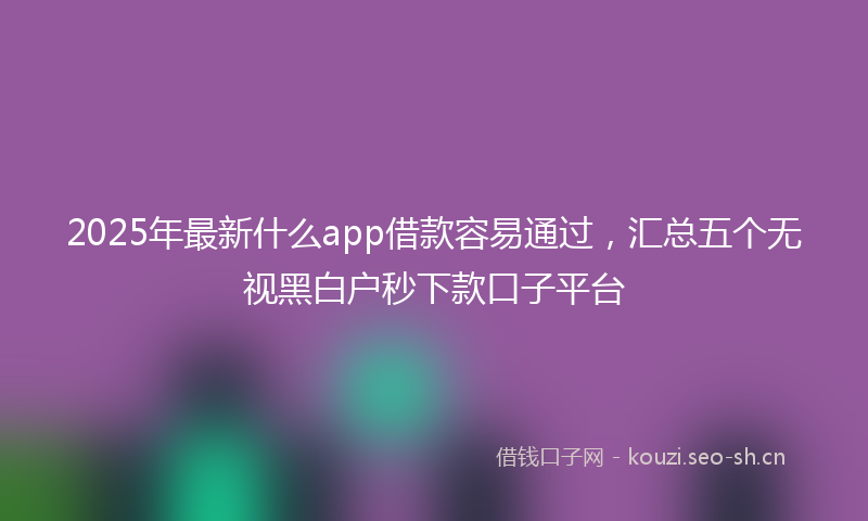 2025年最新什么app借款容易通过，汇总五个无视黑白户秒下款口子平台