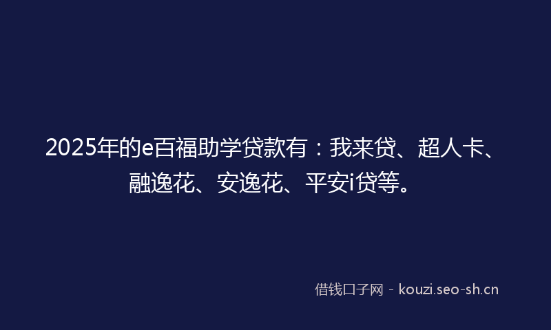 2025年的e百福助学贷款有：我来贷、超人卡、融逸花、安逸花、平安i贷等。