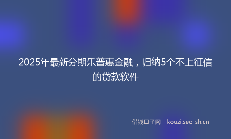 2025年最新分期乐普惠金融，归纳5个不上征信的贷款软件