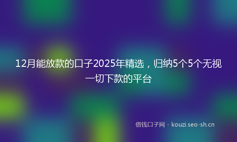 12月能放款的口子2025年精选，归纳5个5个无视一切下款的平台