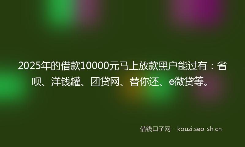 2025年的借款10000元马上放款黑户能过有：省呗、洋钱罐、团贷网、替你还、e微贷等。