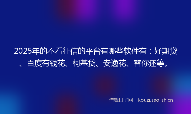 2025年的不看征信的平台有哪些软件有：好期贷、百度有钱花、柯基贷、安逸花、替你还等。