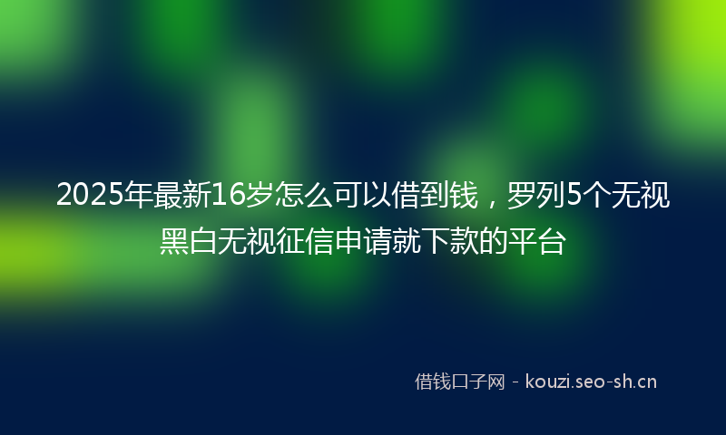 2025年最新16岁怎么可以借到钱，罗列5个无视黑白无视征信申请就下款的平台