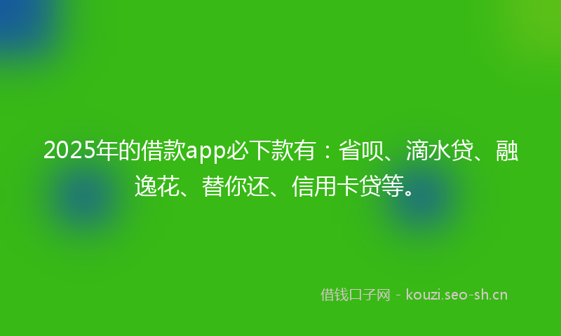 2025年的借款app必下款有：省呗、滴水贷、融逸花、替你还、信用卡贷等。