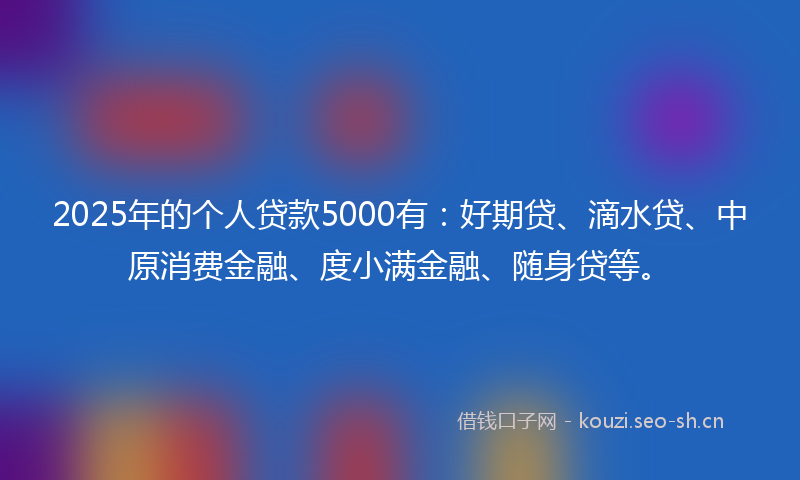 2025年的个人贷款5000有：好期贷、滴水贷、中原消费金融、度小满金融、随身贷等。