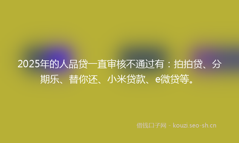 2025年的人品贷一直审核不通过有：拍拍贷、分期乐、替你还、小米贷款、e微贷等。