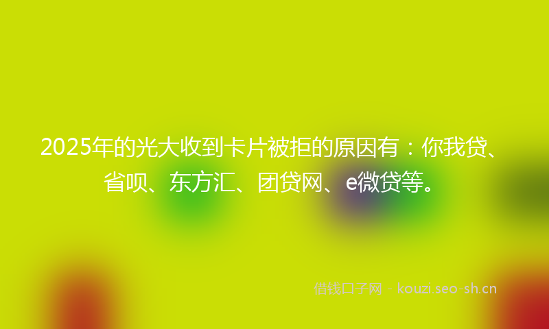 2025年的光大收到卡片被拒的原因有：你我贷、省呗、东方汇、团贷网、e微贷等。