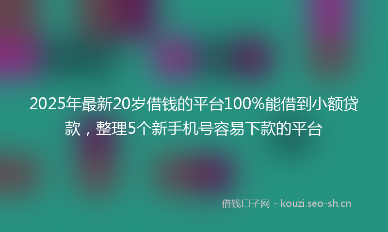 2025年最新20岁借钱的平台100%能借到小额贷款，整理5个新手机号容易下款的平台