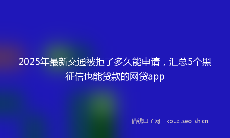2025年最新交通被拒了多久能申请，汇总5个黑征信也能贷款的网贷app