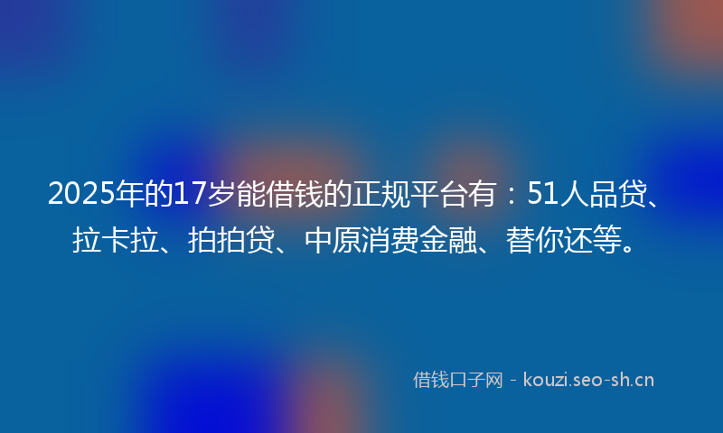 2025年的17岁能借钱的正规平台有：51人品贷、拉卡拉、拍拍贷、中原消费金融、替你还等。