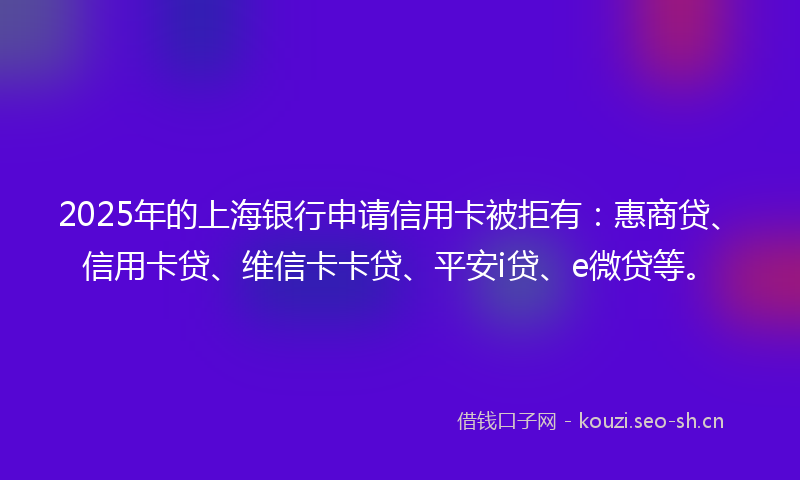 2025年的上海银行申请信用卡被拒有：惠商贷、信用卡贷、维信卡卡贷、平安i贷、e微贷等。