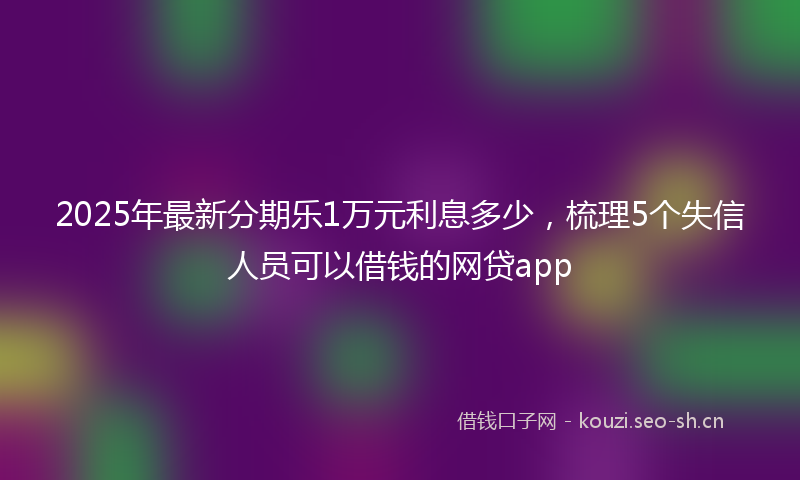 2025年最新分期乐1万元利息多少，梳理5个失信人员可以借钱的网贷app
