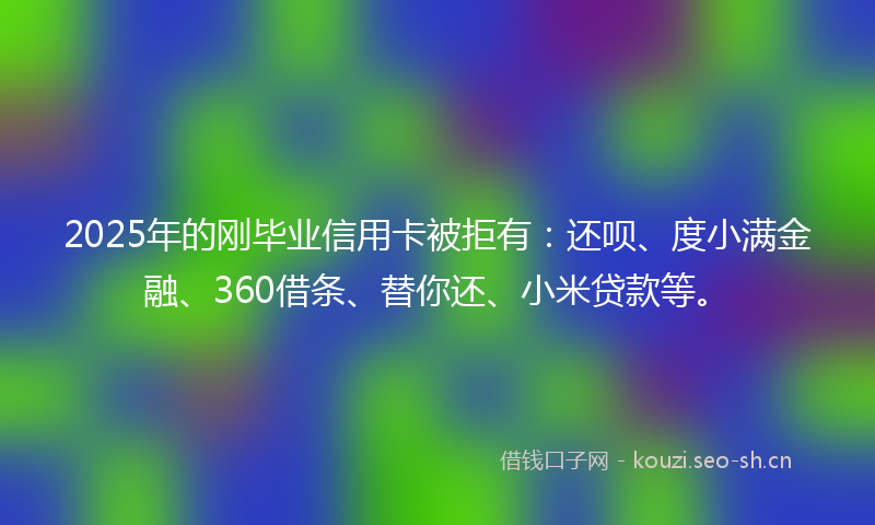 2025年的刚毕业信用卡被拒有：还呗、度小满金融、360借条、替你还、小米贷款等。