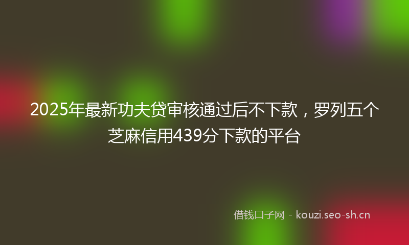 2025年最新功夫贷审核通过后不下款，罗列五个芝麻信用439分下款的平台