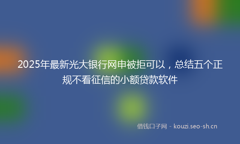 2025年最新光大银行网申被拒可以，总结五个正规不看征信的小额贷款软件