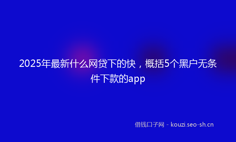 2025年最新什么网贷下的快，概括5个黑户无条件下款的app