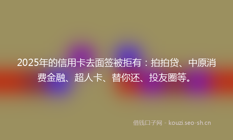 2025年的信用卡去面签被拒有：拍拍贷、中原消费金融、超人卡、替你还、投友圈等。
