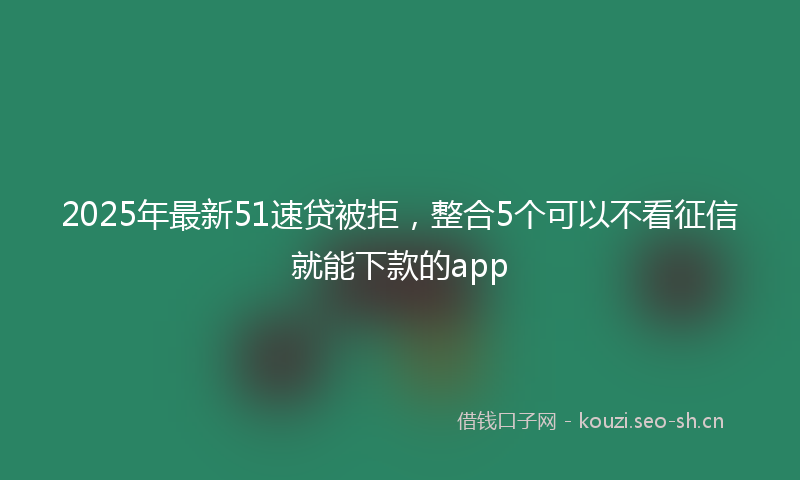 2025年最新51速贷被拒，整合5个可以不看征信就能下款的app