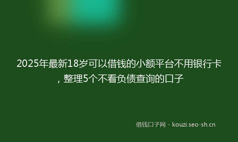 2025年最新18岁可以借钱的小额平台不用银行卡，整理5个不看负债查询的口子