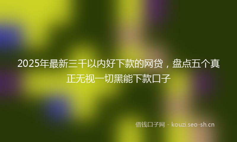 2025年最新三千以内好下款的网贷，盘点五个真正无视一切黑能下款口子