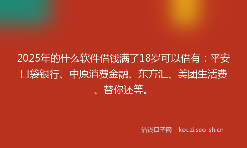 2025年的什么软件借钱满了18岁可以借有：平安口袋银行、中原消费金融、东方汇、美团生活费、替你还等。