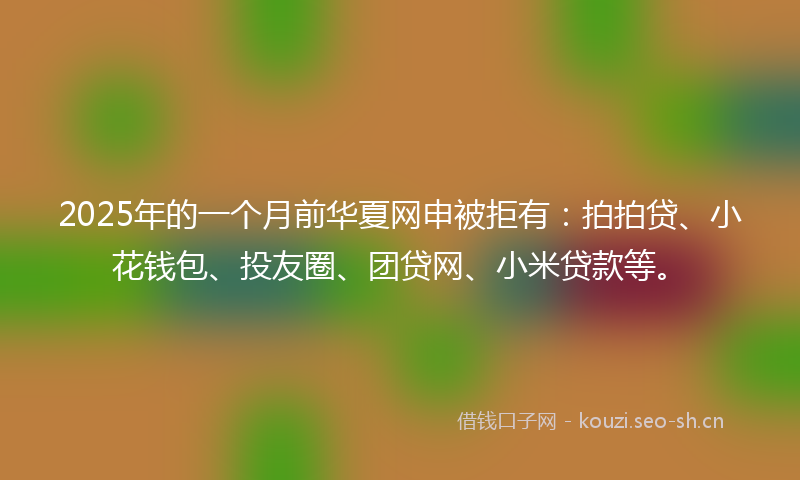 2025年的一个月前华夏网申被拒有：拍拍贷、小花钱包、投友圈、团贷网、小米贷款等。