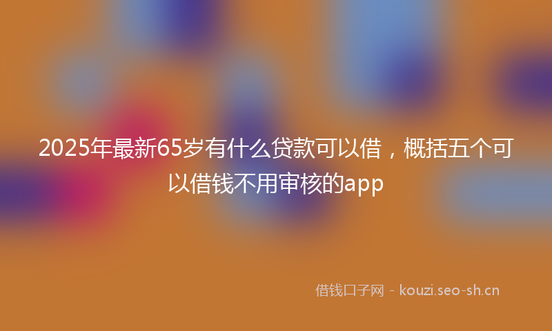 2025年最新65岁有什么贷款可以借，概括五个可以借钱不用审核的app