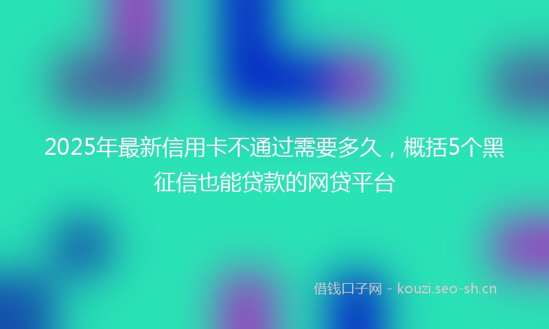 2025年最新信用卡不通过需要多久，概括5个黑征信也能贷款的网贷平台