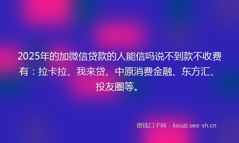 2025年的加微信贷款的人能信吗说不到款不收费有：拉卡拉、我来贷、中原消费金融、东方汇、投友圈等。
