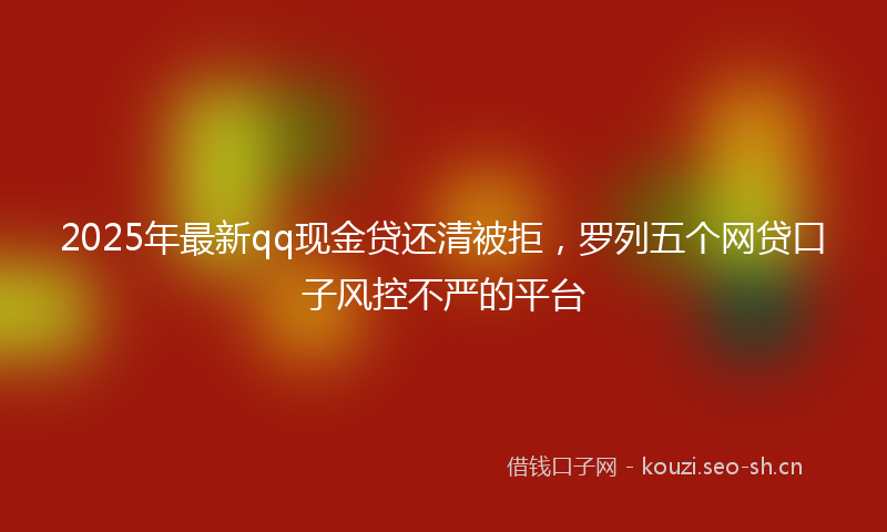 2025年最新qq现金贷还清被拒，罗列五个网贷口子风控不严的平台