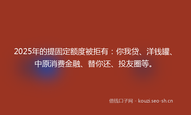 2025年的提固定额度被拒有：你我贷、洋钱罐、中原消费金融、替你还、投友圈等。