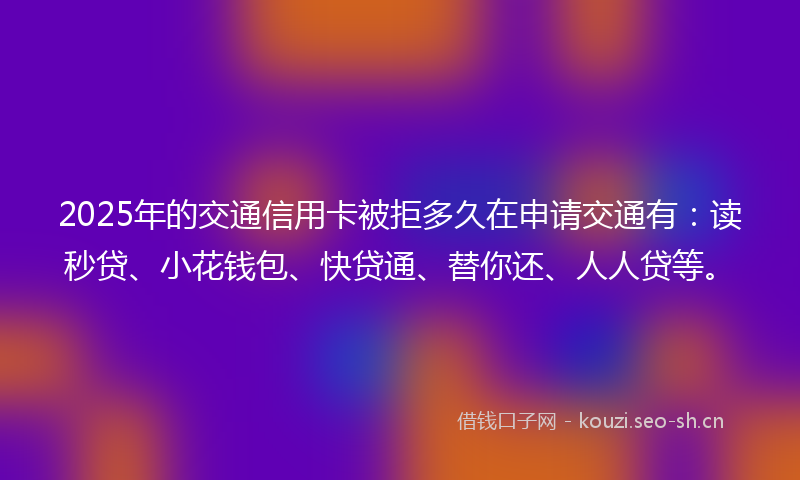2025年的交通信用卡被拒多久在申请交通有：读秒贷、小花钱包、快贷通、替你还、人人贷等。