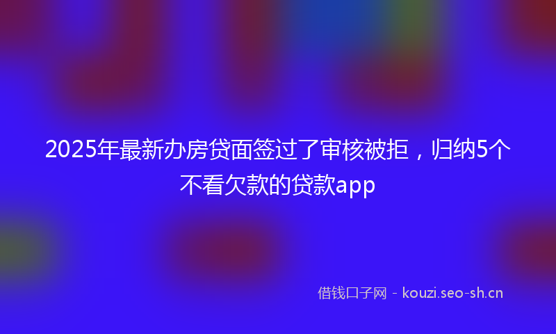 2025年最新办房贷面签过了审核被拒，归纳5个不看欠款的贷款app
