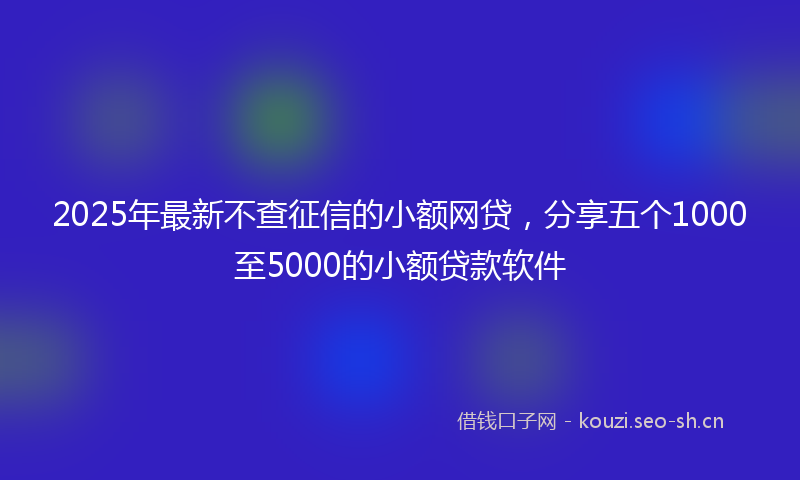 2025年最新不查征信的小额网贷，分享五个1000至5000的小额贷款软件