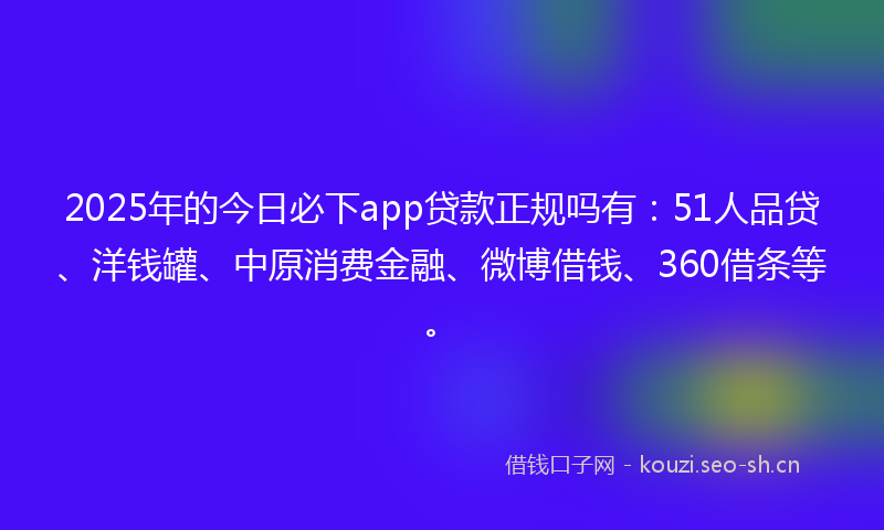 2025年的今日必下app贷款正规吗有：51人品贷、洋钱罐、中原消费金融、微博借钱、360借条等。